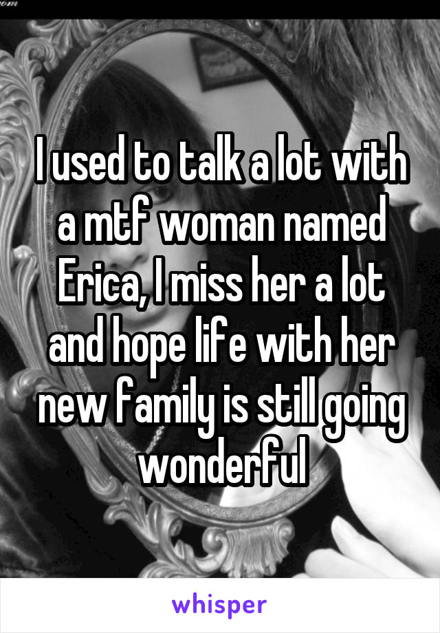 I used to talk a lot with a mtf woman named Erica, I miss her a lot and hope life with her new family is still going wonderful