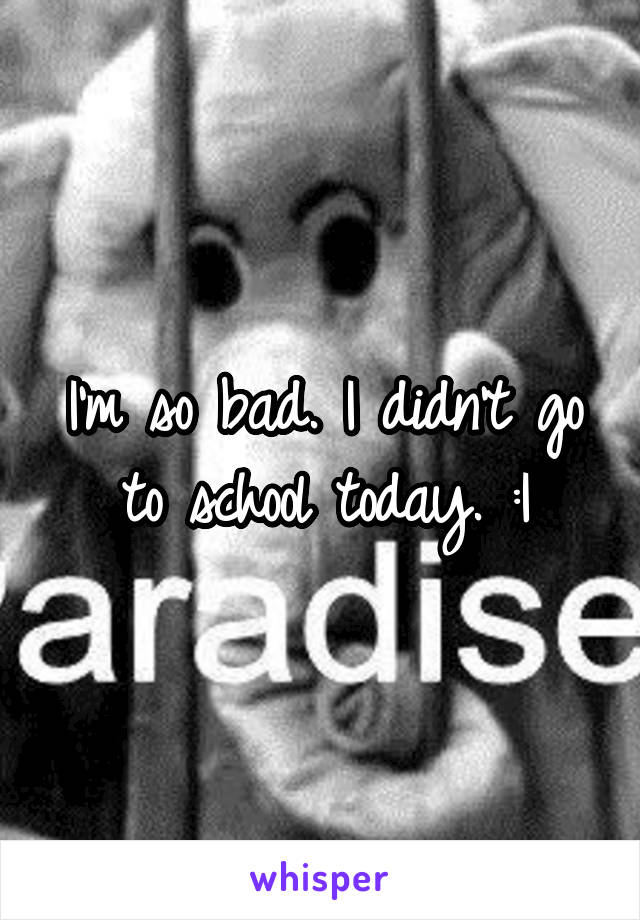 I'm so bad. I didn't go to school today. :I