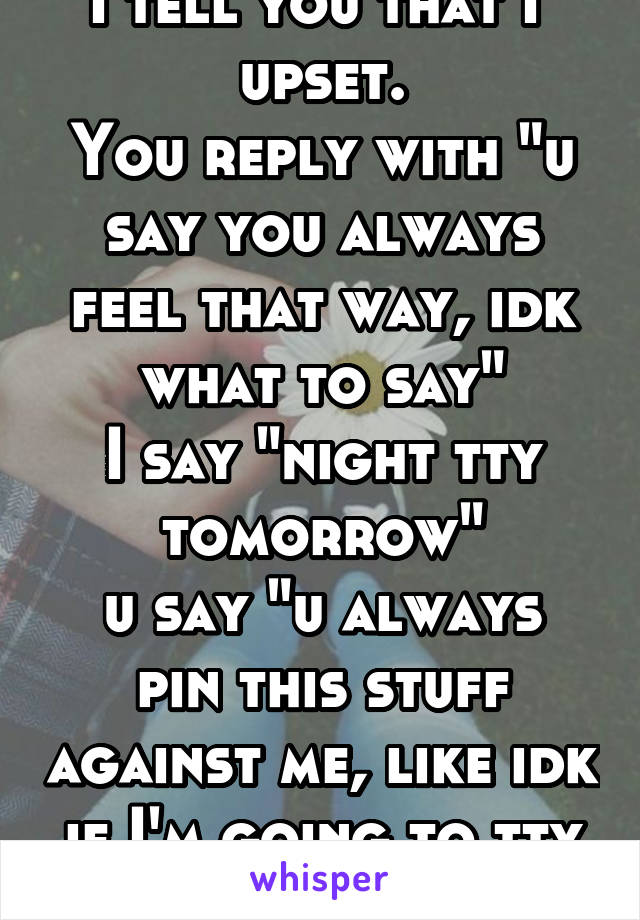 I tell you that I  upset.
You reply with "u say you always feel that way, idk what to say"
I say "night tty tomorrow"
u say "u always pin this stuff against me, like idk if I'm going to tty tomorrow 