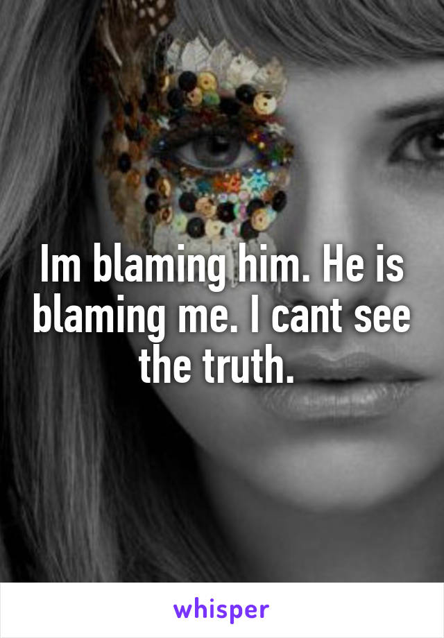 Im blaming him. He is blaming me. I cant see the truth. 