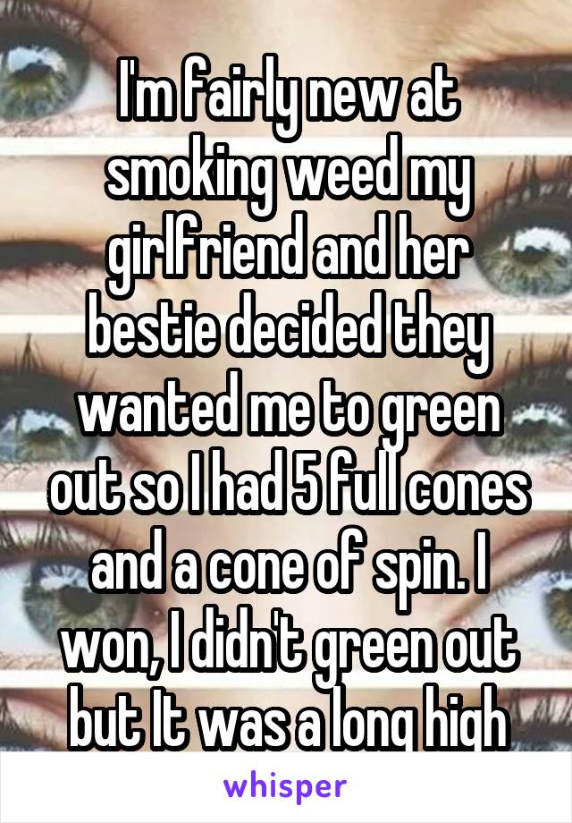 I'm fairly new at smoking weed my girlfriend and her bestie decided they wanted me to green out so I had 5 full cones and a cone of spin. I won, I didn't green out but It was a long high