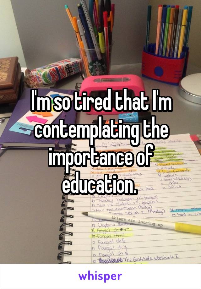 I'm so tired that I'm contemplating the importance of education. 