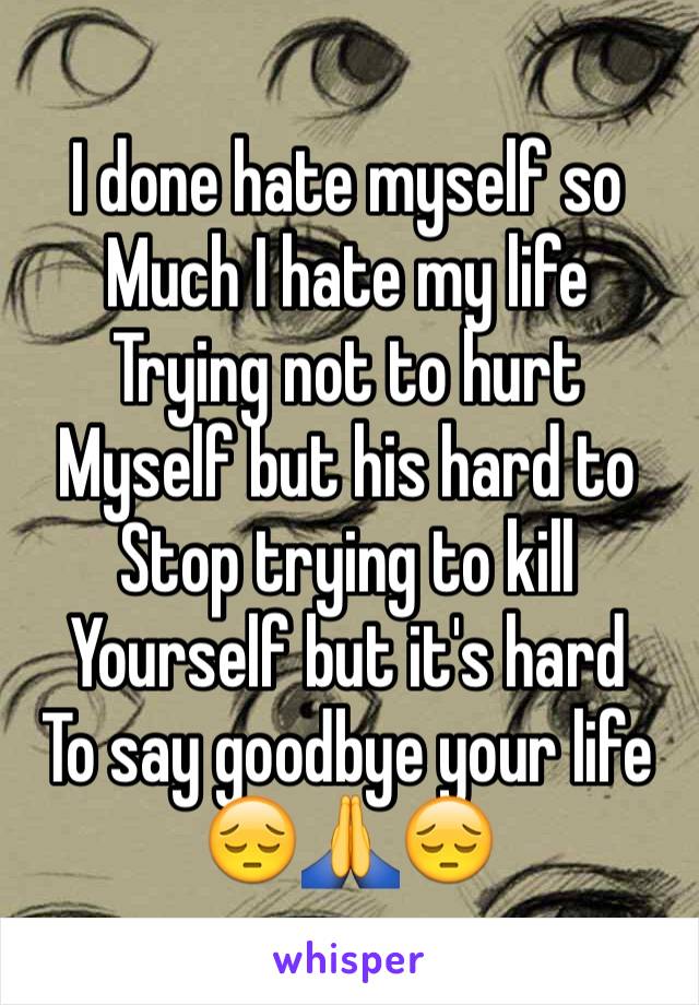 I done hate myself so 
Much I hate my life
Trying not to hurt 
Myself but his hard to 
Stop trying to kill 
Yourself but it's hard 
To say goodbye your life 😔🙏😔