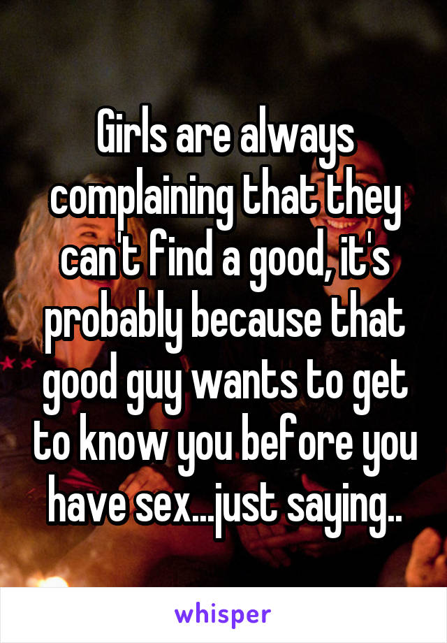 Girls are always complaining that they can't find a good, it's probably because that good guy wants to get to know you before you have sex...just saying..