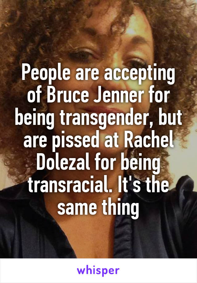 People are accepting of Bruce Jenner for being transgender, but are pissed at Rachel Dolezal for being transracial. It's the same thing