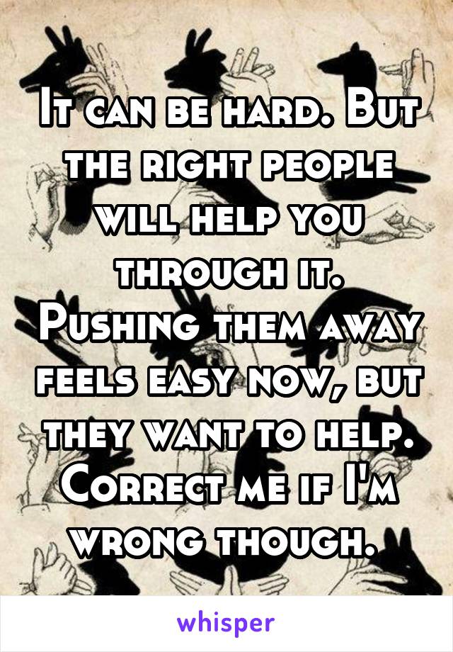 It can be hard. But the right people will help you through it. Pushing them away feels easy now, but they want to help. Correct me if I'm wrong though. 