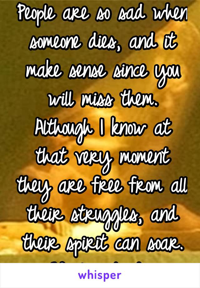 People are so sad when someone dies, and it make sense since you will miss them. Although I know at that very moment they are free from all their struggles, and their spirit can soar. We live to die