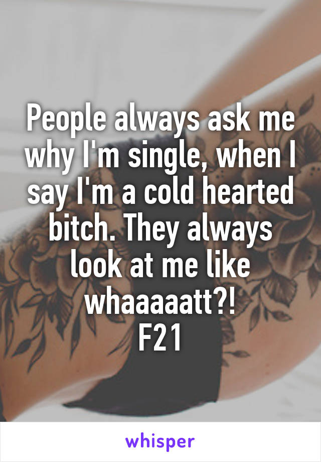 People always ask me why I'm single, when I say I'm a cold hearted bitch. They always look at me like whaaaaatt?!
F21