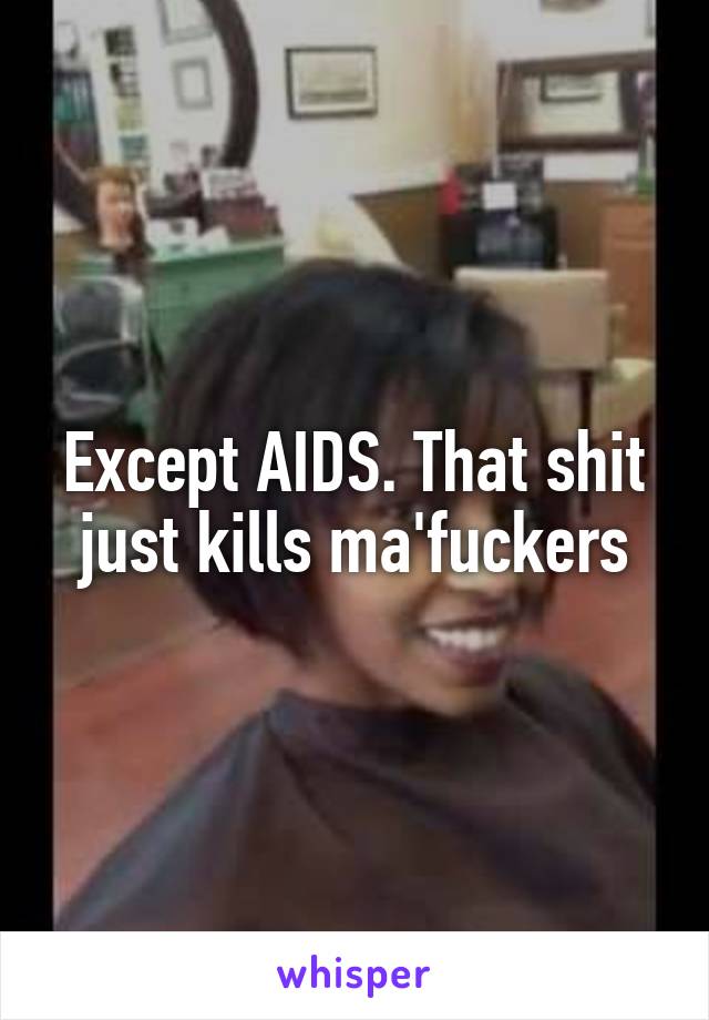 Except AIDS. That shit just kills ma'fuckers