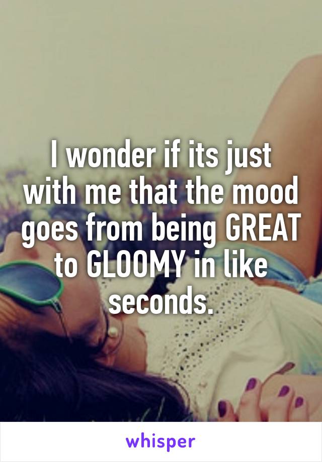 I wonder if its just with me that the mood goes from being GREAT to GLOOMY in like seconds.