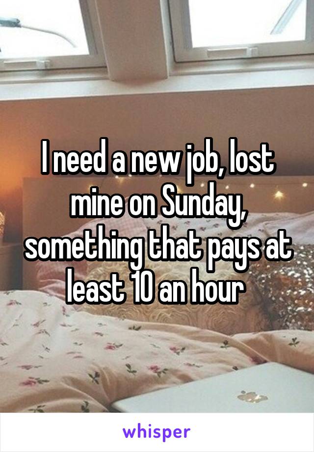 I need a new job, lost mine on Sunday, something that pays at least 10 an hour 