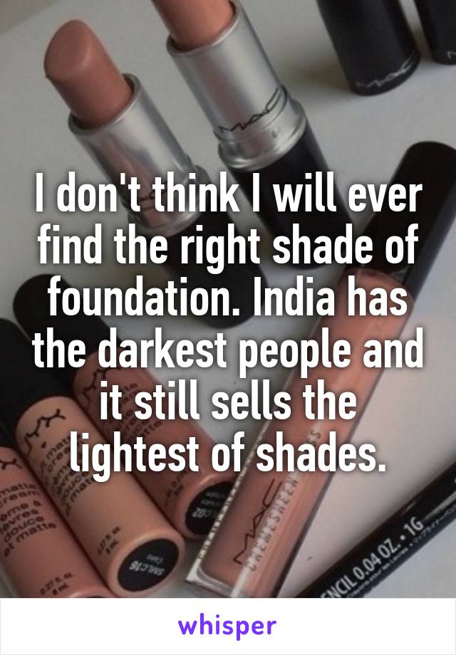 I don't think I will ever find the right shade of foundation. India has the darkest people and it still sells the lightest of shades.