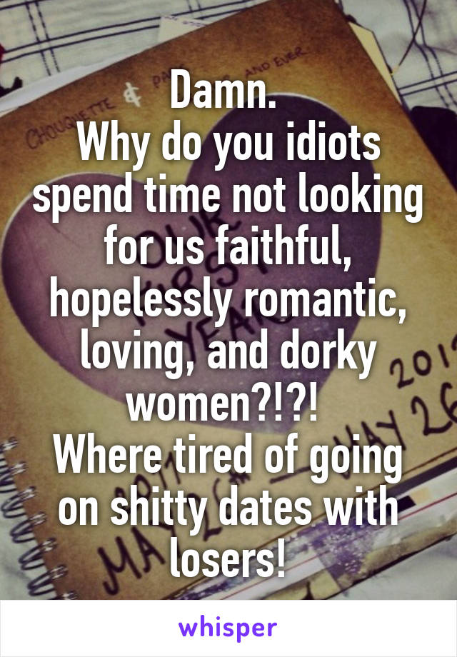 Damn. 
Why do you idiots spend time not looking for us faithful, hopelessly romantic, loving, and dorky women?!?! 
Where tired of going on shitty dates with losers!