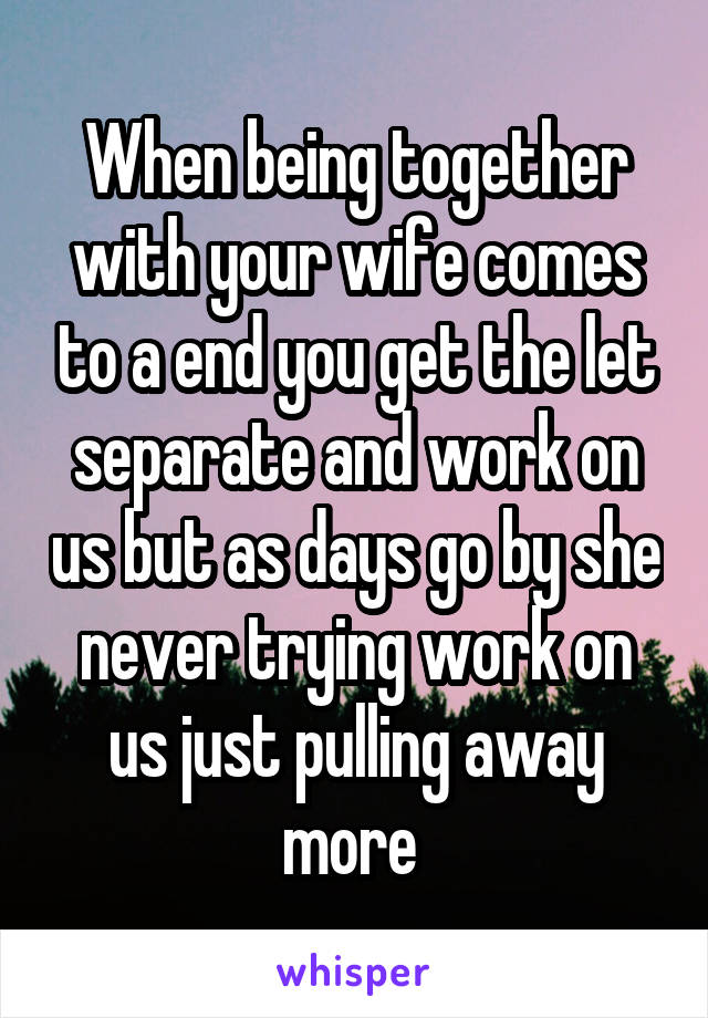 When being together with your wife comes to a end you get the let separate and work on us but as days go by she never trying work on us just pulling away more 