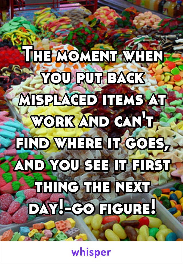 The moment when you put back misplaced items at work and can't find where it goes, and you see it first thing the next day!-go figure!