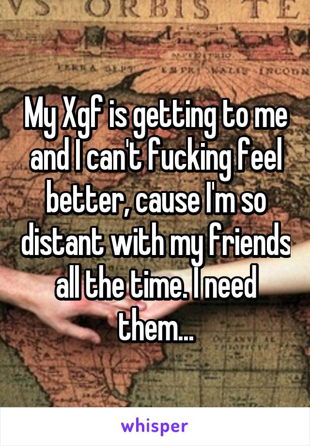 My Xgf is getting to me and I can't fucking feel better, cause I'm so distant with my friends all the time. I need them...