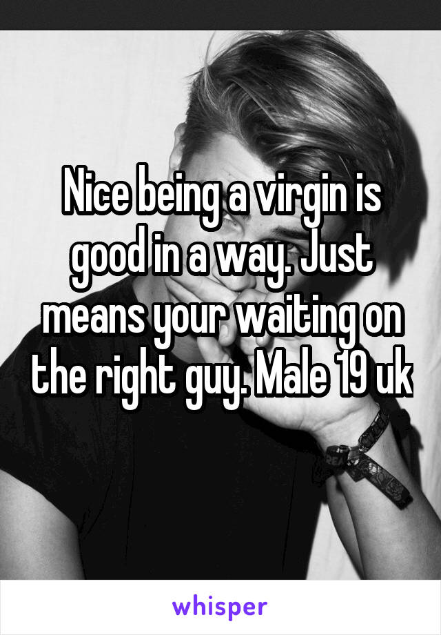 Nice being a virgin is good in a way. Just means your waiting on the right guy. Male 19 uk 