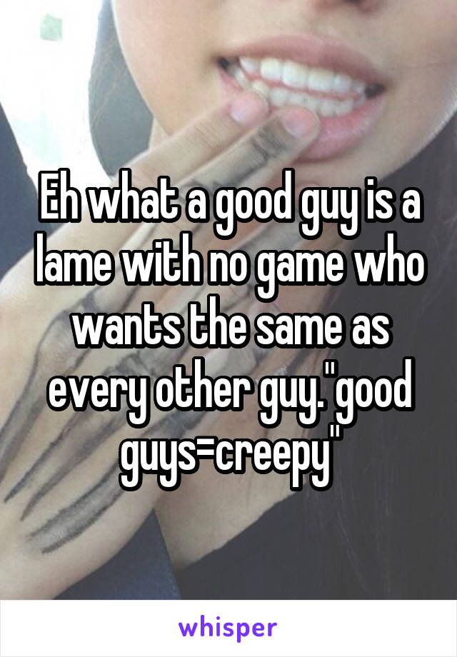 Eh what a good guy is a lame with no game who wants the same as every other guy."good guys=creepy"