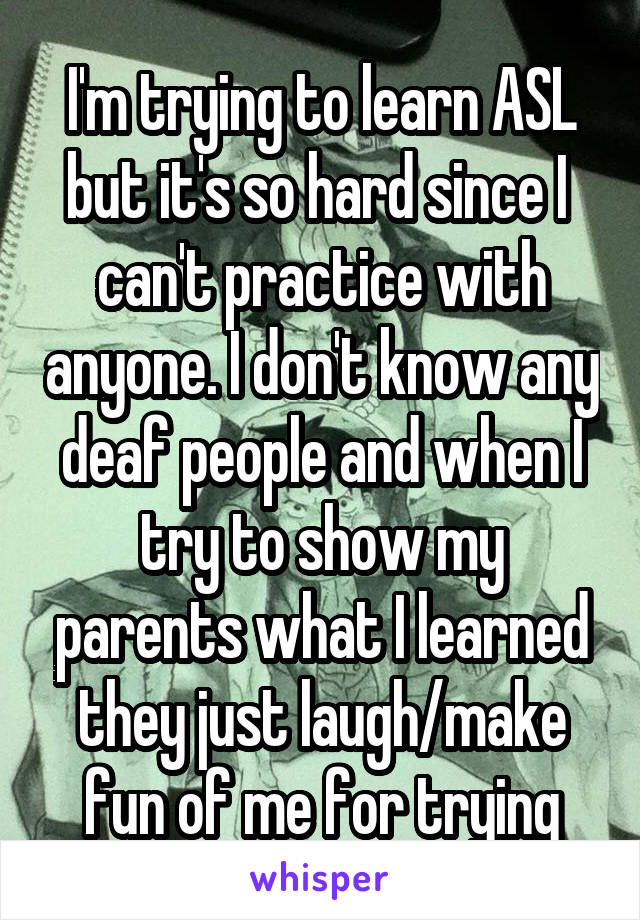 I'm trying to learn ASL but it's so hard since I  can't practice with anyone. I don't know any deaf people and when I try to show my parents what I learned they just laugh/make fun of me for trying