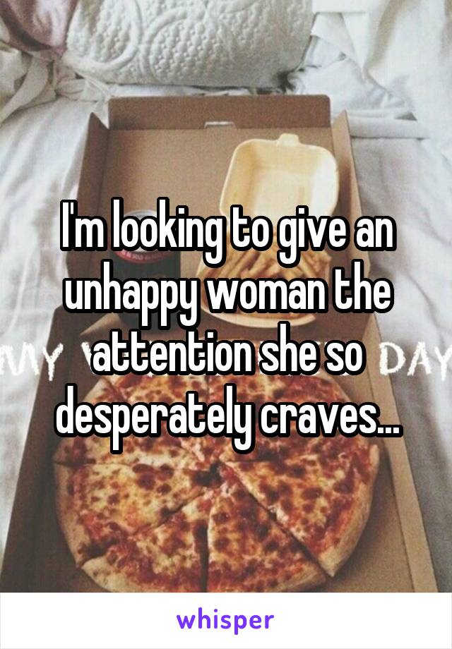 I'm looking to give an unhappy woman the attention she so desperately craves...