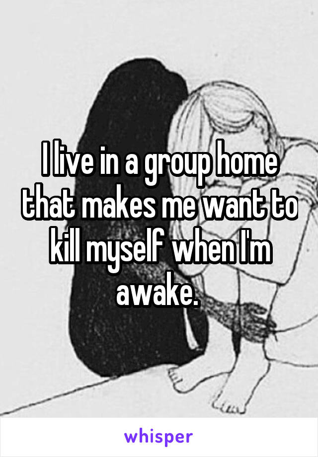 I live in a group home that makes me want to kill myself when I'm awake. 