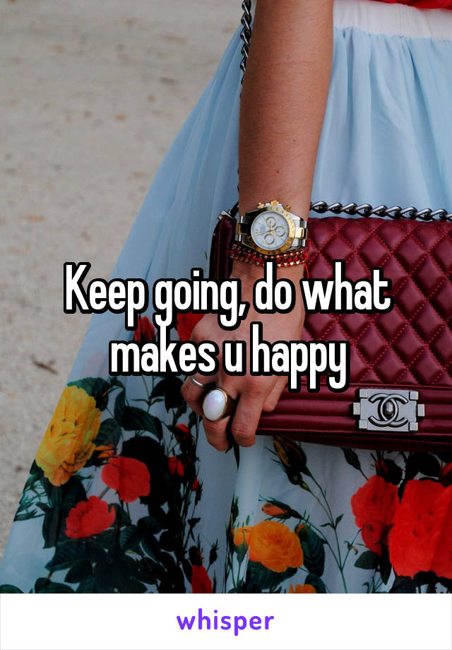 Keep going, do what makes u happy