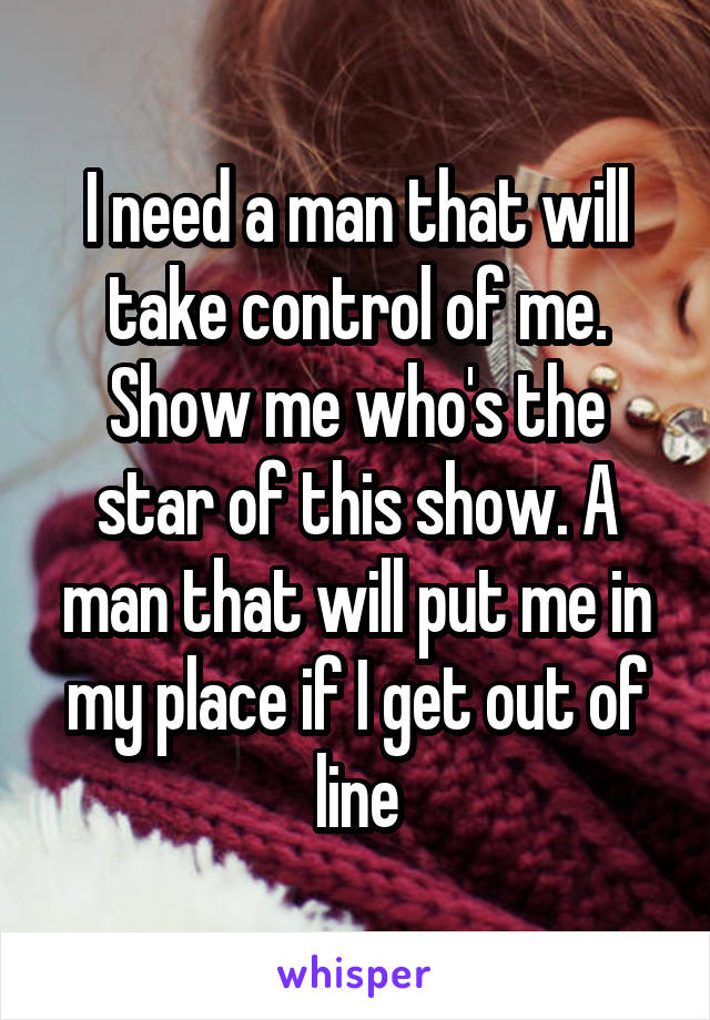 I need a man that will take control of me. Show me who's the star of this show. A man that will put me in my place if I get out of line