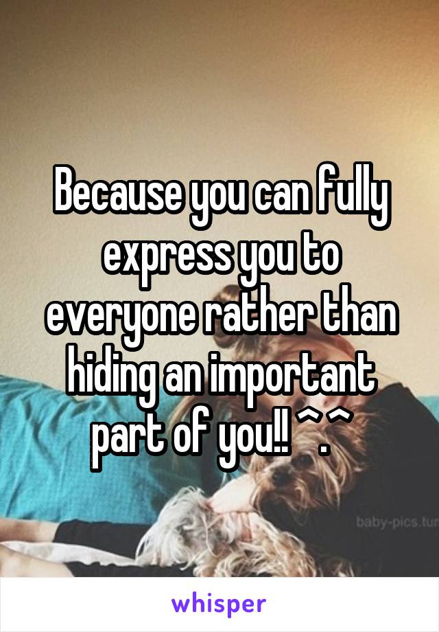 Because you can fully express you to everyone rather than hiding an important part of you!! ^.^