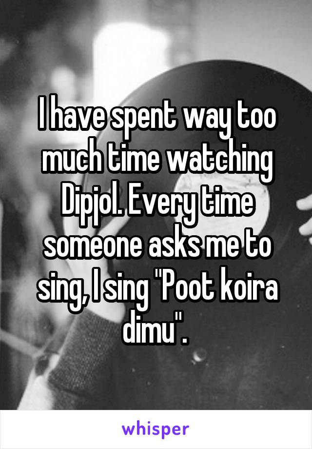 I have spent way too much time watching Dipjol. Every time someone asks me to sing, I sing "Poot koira dimu". 