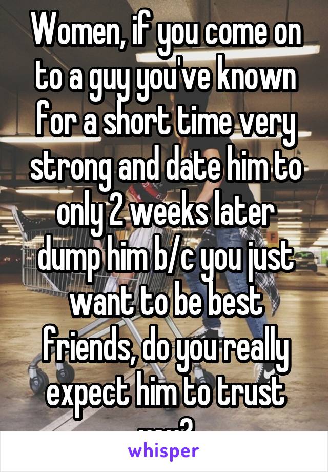 Women, if you come on to a guy you've known for a short time very strong and date him to only 2 weeks later dump him b/c you just want to be best friends, do you really expect him to trust you?