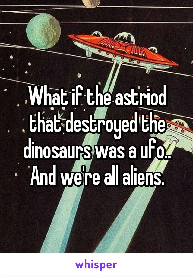 What if the astriod that destroyed the dinosaurs was a ufo..
And we're all aliens.