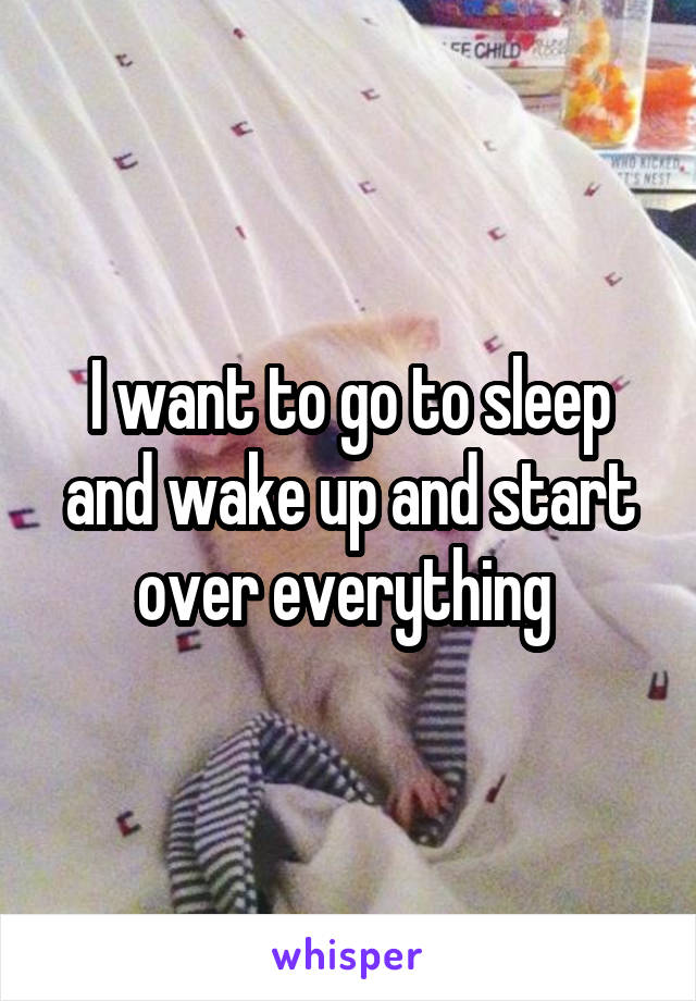 I want to go to sleep and wake up and start over everything 