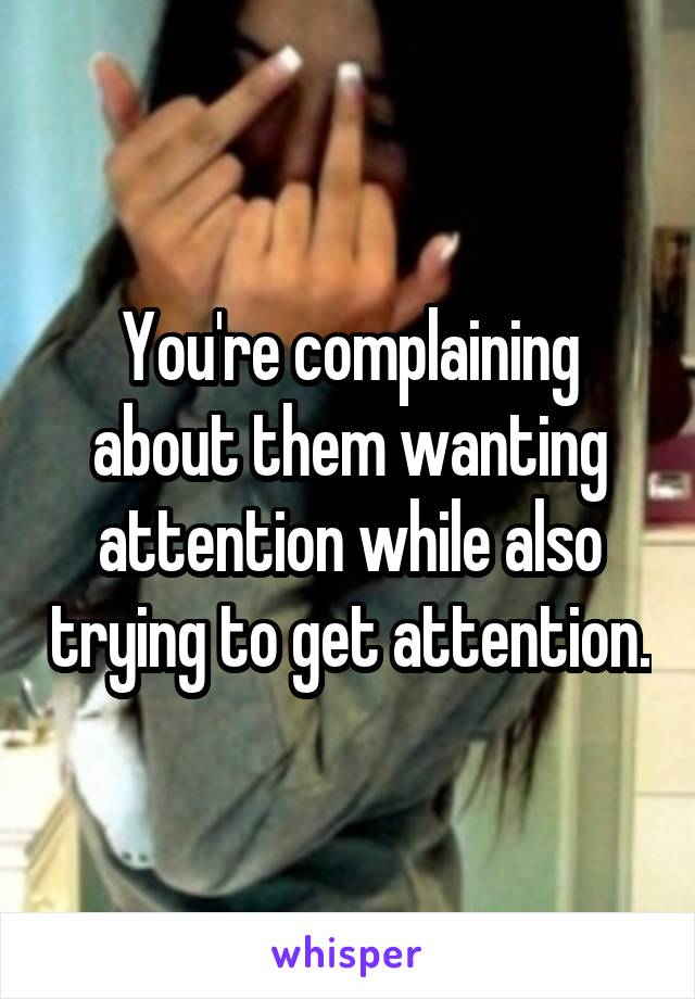 You're complaining about them wanting attention while also trying to get attention.