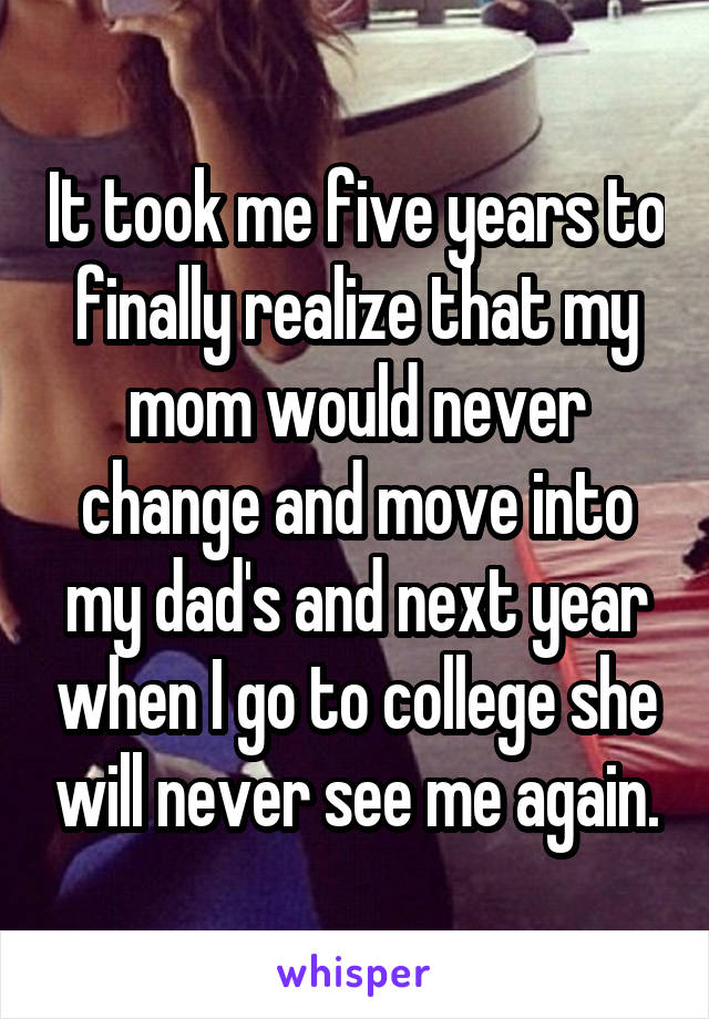 It took me five years to finally realize that my mom would never change and move into my dad's and next year when I go to college she will never see me again.