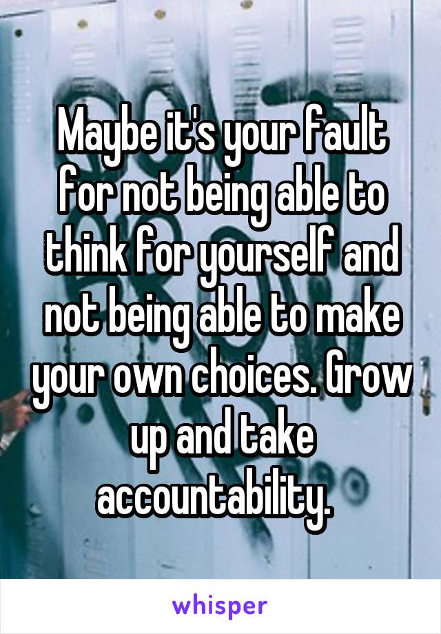 Maybe it's your fault for not being able to think for yourself and not being able to make your own choices. Grow up and take accountability.  