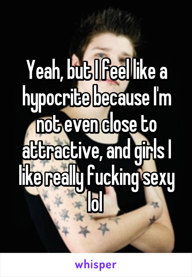 Yeah, but I feel like a hypocrite because I'm not even close to attractive, and girls I like really fucking sexy lol 