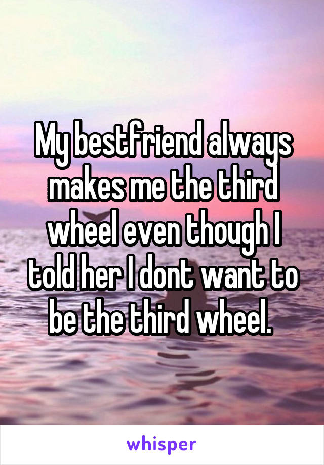 My bestfriend always makes me the third wheel even though I told her I dont want to be the third wheel. 