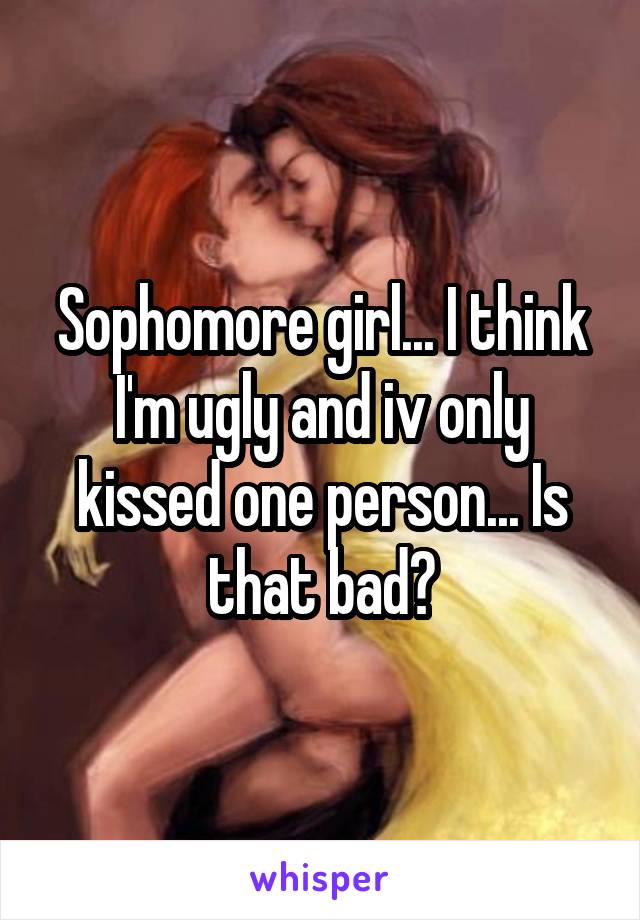 Sophomore girl... I think I'm ugly and iv only kissed one person... Is that bad?