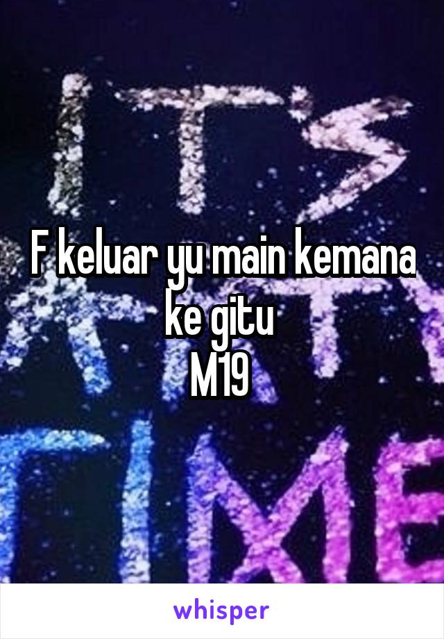 F keluar yu main kemana ke gitu 
M19 