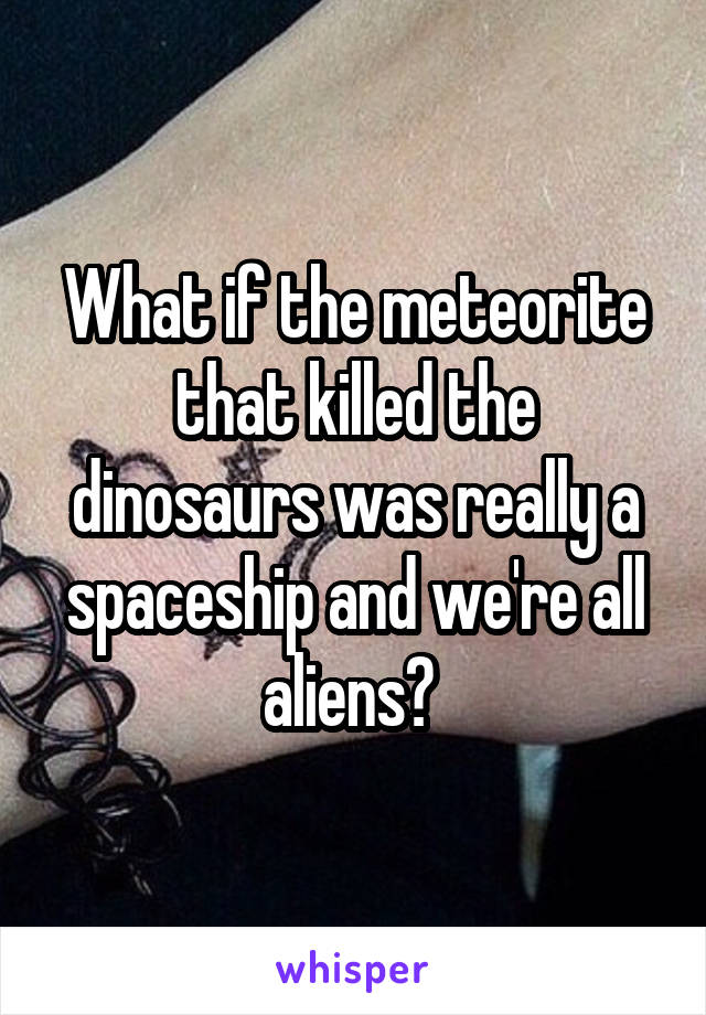 What if the meteorite that killed the dinosaurs was really a spaceship and we're all aliens? 