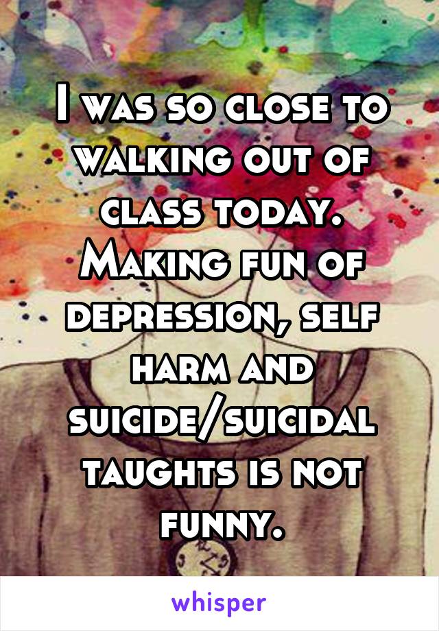 I was so close to walking out of class today. Making fun of depression, self harm and suicide/suicidal taughts is not funny.