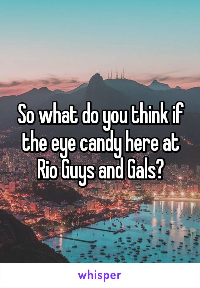 So what do you think if the eye candy here at Rio Guys and Gals?