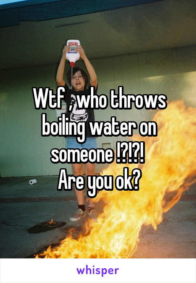 Wtf , who throws boiling water on someone !?!?! 
Are you ok?