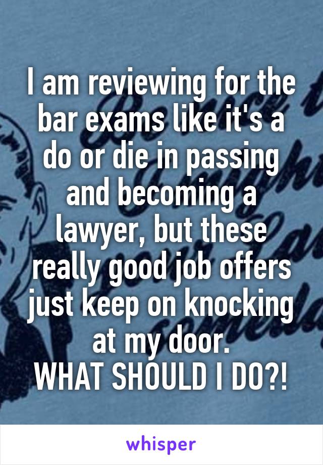 I am reviewing for the bar exams like it's a do or die in passing and becoming a lawyer, but these really good job offers just keep on knocking at my door.
WHAT SHOULD I DO?!