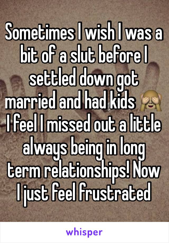 Sometimes I wish I was a bit of a slut before I settled down got married and had kids 🙈 I feel I missed out a little always being in long term relationships! Now I just feel frustrated 