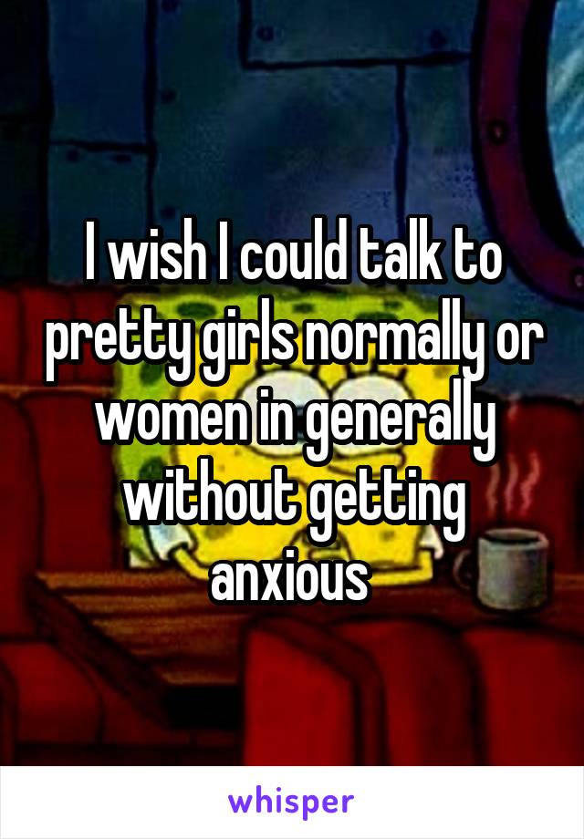 I wish I could talk to pretty girls normally or women in generally without getting anxious 