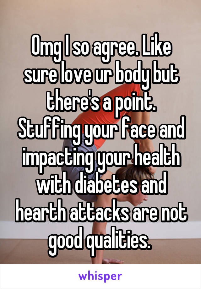 Omg I so agree. Like sure love ur body but there's a point. Stuffing your face and impacting your health with diabetes and hearth attacks are not good qualities. 