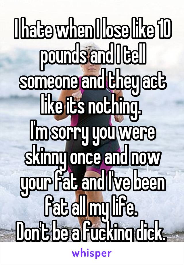 I hate when I lose like 10 pounds and I tell someone and they act like its nothing. 
I'm sorry you were skinny once and now your fat and I've been fat all my life. 
Don't be a fucking dick. 