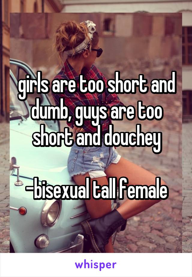 girls are too short and dumb, guys are too short and douchey

-bisexual tall female