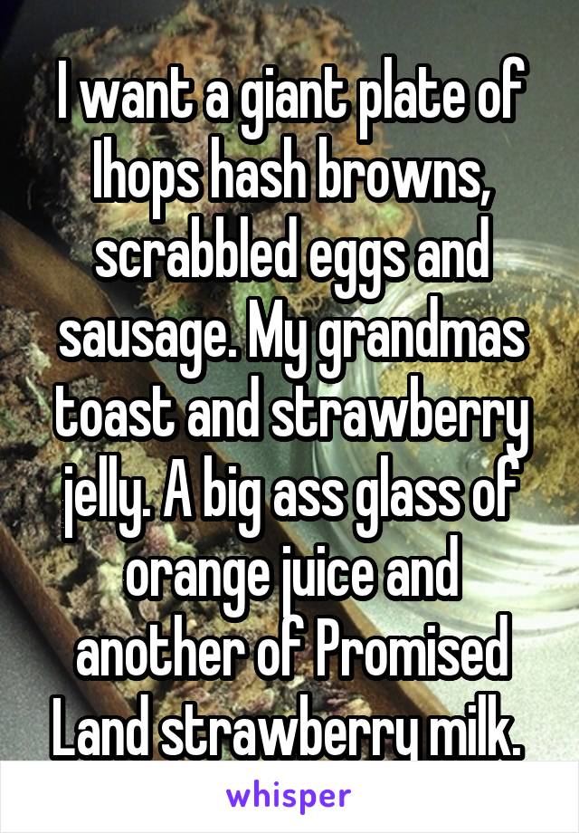 I want a giant plate of Ihops hash browns, scrabbled eggs and sausage. My grandmas toast and strawberry jelly. A big ass glass of orange juice and another of Promised Land strawberry milk. 